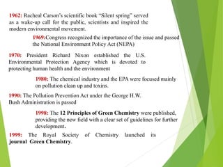 1962: Racheal Carson’s scientific book “Silent spring” served
as a wake-up call for the public, scientists and inspired the
modern environmental movement.
1969:Congress recognized the importance of the issue and passed
the National Environment Policy Act (NEPA)
1970: President Richard Nixon established the U.S.
Environmental Protection Agency which is devoted to
protecting human health and the environment
1980: The chemical industry and the EPA were focused mainly
on pollution clean up and toxins.
1990: The Pollution Prevention Act under the George H.W.
Bush Administration is passed
1998: The 12 Principles of Green Chemistry were published,
providing the new field with a clear set of guidelines for further
development.
1999: The Royal Society of Chemistry launched its
journal Green Chemistry.
 