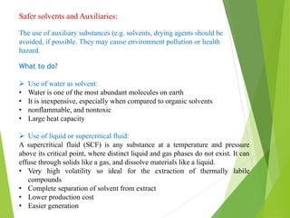 Safer solvents and Auxiliaries:
The use of auxiliary substances (e.g. solvents, drying agents should be
avoided, if possible. They may cause environment pollution or health
hazard.
What to do?
 Use of water as solvent:
• Water is one of the most abundant molecules on earth
• It is inexpensive, especially when compared to organic solvents
• nonflammable, and nontoxic
• Large heat capacity
 Use of liquid or supercritical fluid:
A supercritical fluid (SCF) is any substance at a temperature and pressure
above its critical point, where distinct liquid and gas phases do not exist. It can
effuse through solids like a gas, and dissolve materials like a liquid.
• Very high volatility so ideal for the extraction of thermally labile
compounds
• Complete separation of solvent from extract
• Lower production cost
• Easier generation
 