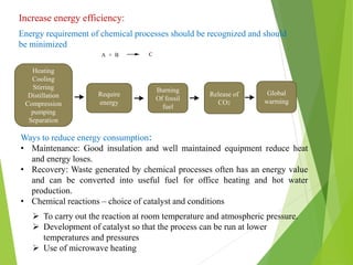 Increase energy efficiency:
Energy requirement of chemical processes should be recognized and should
be minimized
Ways to reduce energy consumption:
• Maintenance: Good insulation and well maintained equipment reduce heat
and energy loses.
• Recovery: Waste generated by chemical processes often has an energy value
and can be converted into useful fuel for office heating and hot water
production.
• Chemical reactions – choice of catalyst and conditions
 To carry out the reaction at room temperature and atmospheric pressure.
 Development of catalyst so that the process can be run at lower
temperatures and pressures
 Use of microwave heating
Heating
Cooling
Stirring
Distillation
Compression
pumping
Separation
Require
energy
Burning
Of fossil
fuel
Release of
CO2
Global
warming
 