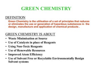 GREEN CHEMISTRY
DEFINITION
Green Chemistry is the utilisation of a set of principles that reduces
or eliminates the use or generation of hazardous substances in the
design, manufacture and application of chemical products .
GREEN CHEMISTRY IS ABOUT
• Waste Minimisation at Source
• Use of Catalysts in place of Reagents
• Using Non-Toxic Reagents
• Use of Renewable Resources
• Improved Atom Efficiency
• Use of Solvent Free or Recyclable Environmentally Benign
Solvent systems
 