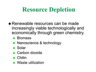 Resource Depletion
Renewable resources can be made
increasingly viable technologically and
economically through green chemistry.
 Biomass
 Nanoscience & technology
 Solar
 Carbon dioxide
 Chitin
 Waste utilization
 