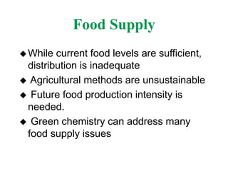 Food Supply
While current food levels are sufficient,
distribution is inadequate
 Agricultural methods are unsustainable
 Future food production intensity is
needed.
 Green chemistry can address many
food supply issues
 