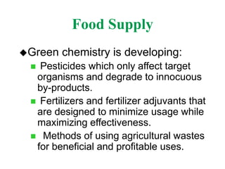Food Supply
Green chemistry is developing:
 Pesticides which only affect target
organisms and degrade to innocuous
by-products.
 Fertilizers and fertilizer adjuvants that
are designed to minimize usage while
maximizing effectiveness.
 Methods of using agricultural wastes
for beneficial and profitable uses.
 