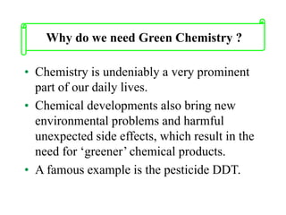 • Chemistry is undeniably a very prominent
part of our daily lives.
• Chemical developments also bring new
environmental problems and harmful
unexpected side effects, which result in the
need for ‘greener’ chemical products.
• A famous example is the pesticide DDT.
Why do we need Green Chemistry ?
 
