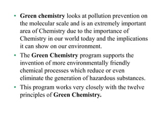 • Green chemistry looks at pollution prevention on
the molecular scale and is an extremely important
area of Chemistry due to the importance of
Chemistry in our world today and the implications
it can show on our environment.
• The Green Chemistry program supports the
invention of more environmentally friendly
chemical processes which reduce or even
eliminate the generation of hazardous substances.
• This program works very closely with the twelve
principles of Green Chemistry.
 