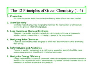 1. Prevention
It is better to prevent waste than to treat or clean up waste after it has been created.
2. Atom Economy
Synthetic methods should be designed to maximise the incorporation of all materials
used in the process into the final product.
3. Less Hazardous Chemical Synthesis
Wherever practicable, synthetic methods should be designed to use and generate
substances that possess little or no toxicity to people or the environment.
4. Designing Safer Chemicals
Chemical products should be designed to effect their desired function while minimising
their toxicity.
5. Safer Solvents and Auxiliaries
The use of auxiliary substances (e.g., solvents or separation agents) should be made
unnecessary whenever possible and innocuous when used.
6. Design for Energy Efficiency
Energy requirements of chemical processes should be recognised for their environmental
and economic impacts and should be minimised. If possible, synthetic methods should be
conducted at ambient temperature and pressure.
The 12 Principles of Green Chemistry (1-6)
 