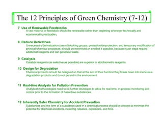 7 Use of Renewable Feedstocks
A raw material or feedstock should be renewable rather than depleting whenever technically and
economically practicable.
8 Reduce Derivatives
Unnecessary derivatization (use of blocking groups, protection/de-protection, and temporary modification of
physical/chemical processes) should be minimised or avoided if possible, because such steps require
additional reagents and can generate waste.
9 Catalysis
Catalytic reagents (as selective as possible) are superior to stoichiometric reagents.
10 Design for Degradation
Chemical products should be designed so that at the end of their function they break down into innocuous
degradation products and do not persist in the environment.
11 Real-time Analysis for Pollution Prevention
Analytical methodologies need to be further developed to allow for real-time, in-process monitoring and
control prior to the formation of hazardous substances.
12 Inherently Safer Chemistry for Accident Prevention
Substances and the form of a substance used in a chemical process should be chosen to minimise the
potential for chemical accidents, including releases, explosions, and fires.
The 12 Principles of Green Chemistry (7-12)
 