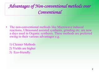 2
Advantages of Non-conventional methods over
Conventional
• The non-conventional methods like Microwave induced
reactions, Ultrasound assisted synthesis, grinding etc. are now
a days used in Organic synthesis. These methods are preferred
owing to their various advantages e.g.
1) Cleaner Methods
2) Yields are higher
3) Eco-friendly.
 