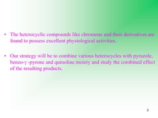3
• The heterocyclic compounds like chromone and their derivatives are
found to possess excellent physiological activities.
• Our strategy will be to combine various heterocycles with pyrazole,
benzo- -pyrone and quinoline moiety and study the combined effect
of the resulting products.
 
