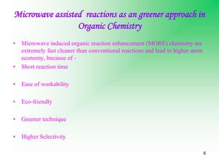 6
Microwave assisted reactions as an greener approach in
Organic Chemistry
• Microwave induced organic reaction enhancement (MORE) chemistry are
extremely fast cleaner than conventional reactions and lead to higher atom
economy, because of -
• Short reaction time
• Ease of workability
• Eco-friendly
• Greener technique
• Higher Selectivity
 