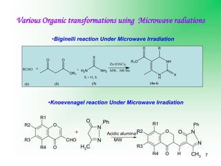 7
Various Organic transformations using Microwave radiations
OR1
O O
+ H2N NH2
X
N
H
NH
R
R1O
O
X
MW, 300 Mz
X = O, S.
RCHO
(1) (2) (3) (4a-t)
Zn (OAC)2
•Biginelli reaction Under Microwave Irradiation
•Knoevenagel reaction Under Microwave Irradiation
R1
R2
R3
R4
O
O
CHO N
N
C
H3
O Ph
O
R1
R2
R3
R4 O H
N
N
CH3
O
Ph
MW
Basic alumina
+
R1
R2
R3
R4
O
O
CHO N
N
C
H3
O Ph
O
R1
R2
R3
R4 O H
N
N
CH3
O
Ph
MW
+ Acidic alumina
 