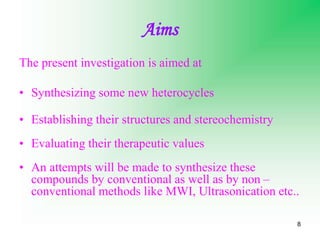 8
Aims
The present investigation is aimed at
• Synthesizing some new heterocycles
• Establishing their structures and stereochemistry
• Evaluating their therapeutic values
• An attempts will be made to synthesize these
compounds by conventional as well as by non –
conventional methods like MWI, Ultrasonication etc..
 