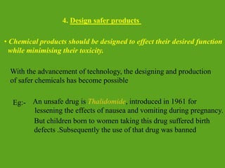 4. Design safer products
With the advancement of technology, the designing and production
of safer chemicals has become possible
Eg:- An unsafe drug is Thalidomide, introduced in 1961 for
lessening the effects of nausea and vomiting during pregnancy.
But children born to women taking this drug suffered birth
defects .Subsequently the use of that drug was banned
• Chemical products should be designed to effect their desired function
while minimising their toxicity.
 