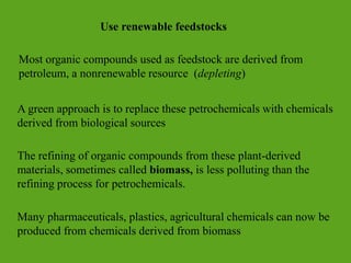 Use renewable feedstocks
Most organic compounds used as feedstock are derived from
petroleum, a nonrenewable resource (depleting)
A green approach is to replace these petrochemicals with chemicals
derived from biological sources
The refining of organic compounds from these plant-derived
materials, sometimes called biomass, is less polluting than the
refining process for petrochemicals.
Many pharmaceuticals, plastics, agricultural chemicals can now be
produced from chemicals derived from biomass
 