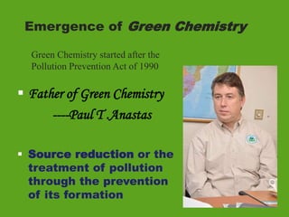 Emergence of Green Chemistry
 Father of Green Chemistry
----Paul T .Anastas
 Source reduction or the
treatment of pollution
through the prevention
of its formation
Green Chemistry started after the
Pollution Prevention Act of 1990
 