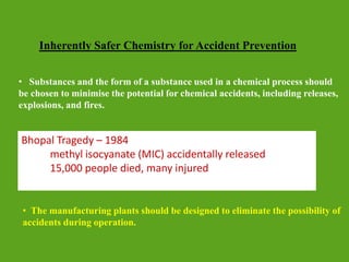 Inherently Safer Chemistry for Accident Prevention
• The manufacturing plants should be designed to eliminate the possibility of
accidents during operation.
• Substances and the form of a substance used in a chemical process should
be chosen to minimise the potential for chemical accidents, including releases,
explosions, and fires.
Bhopal Tragedy – 1984
methyl isocyanate (MIC) accidentally released
15,000 people died, many injured
 