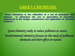 GREEN CHEMISTRY
Green Chemistry is the utilization of a set of principles that
reduces or eliminates the use or generation of hazardous
substances in the design, manufacture and application of chemical
products *.
Green chemistry seeks to reduce pollution at source.
Environmental chemistry focuses on the study of pollutant
chemicals and their effect on nature.
 