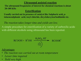 Esterification
Usually carried out in presence of catalyst like Sulphuric acid, p-
toluenesulphonic acid, tosyl chloride, dicyclohexylcarbodiimide etc.
The reaction takes longer time and yields are low.
A simple procedure for esterification of a variety of carboxilic acids
with different alcohols using ultrasound has been reported.
Advantages
• The reaction was carried out at room temperature
• Lesser time required
• Yield very high.
RCOOH + R1
OH RCOOR1
H2SO4, RT
Ultrasound assisted reaction
The ultrasound frequencies of interest for chemical reactions is about
20-100 KHz
 