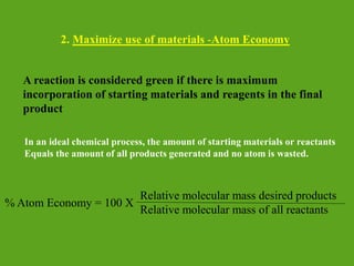 2. Maximize use of materials -Atom Economy
A reaction is considered green if there is maximum
incorporation of starting materials and reagents in the final
product
In an ideal chemical process, the amount of starting materials or reactants
Equals the amount of all products generated and no atom is wasted.
% Atom Economy = 100 X
Relative molecular mass desired products
Relative molecular mass of all reactants
 