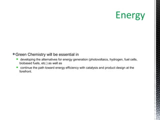 Green Chemistry will be essential in
 developing the alternatives for energy generation (photovoltaics, hydrogen, fuel cells,
biobased fuels, etc.) as well as
 continue the path toward energy efficiency with catalysis and product design at the
forefront.
Energy
 