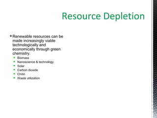 Renewable resources can be
made increasingly viable
technologically and
economically through green
chemistry.
 Biomass
 Nanoscience & technology
 Solar
 Carbon dioxide
 Chitin
 Waste utilization
Resource Depletion
 
