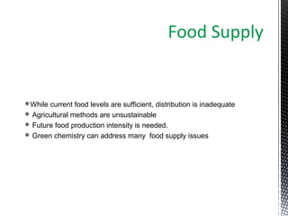 While current food levels are sufficient, distribution is inadequate
 Agricultural methods are unsustainable
 Future food production intensity is needed.
 Green chemistry can address many food supply issues
Food Supply
 