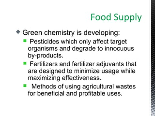  Green chemistry is developing:
 Pesticides which only affect target
organisms and degrade to innocuous
by-products.
 Fertilizers and fertilizer adjuvants that
are designed to minimize usage while
maximizing effectiveness.
 Methods of using agricultural wastes
for beneficial and profitable uses.
Food Supply
 