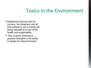 Substances that are toxic to
humans, the biosphere and all
that sustains it, are currently still
being released at a cost of life,
health and sustainability.
 One of green chemistry’s
greatest strengths is the ability
to design for reduced hazard.
Toxics in the Environment
 