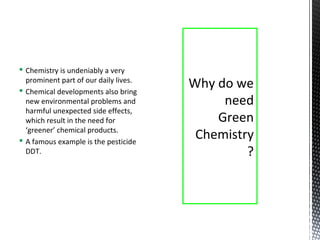  Chemistry is undeniably a very
prominent part of our daily lives.
 Chemical developments also bring
new environmental problems and
harmful unexpected side effects,
which result in the need for
‘greener’ chemical products.
 A famous example is the pesticide
DDT.
Why do we
need
Green
Chemistry
?
 
