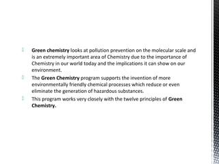  Green chemistry looks at pollution prevention on the molecular scale and
is an extremely important area of Chemistry due to the importance of
Chemistry in our world today and the implications it can show on our
environment.
 The Green Chemistry program supports the invention of more
environmentally friendly chemical processes which reduce or even
eliminate the generation of hazardous substances.
 This program works very closely with the twelve principles of Green
Chemistry.
 
