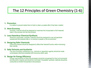 1. Prevention
It is better to prevent waste than to treat or clean up waste after it has been created.
2. Atom Economy
Synthetic methods should be designed to maximise the incorporation of all materials
used in the process into the final product.
3. Less Hazardous Chemical Synthesis
Wherever practicable, synthetic methods should be designed to use and generate
substances that possess little or no toxicity to people or the environment.
4. Designing Safer Chemicals
Chemical products should be designed to effect their desired function while minimising
their toxicity.
5. Safer Solvents and Auxiliaries
The use of auxiliary substances (e.g., solvents or separation agents) should be made
unnecessary whenever possible and innocuous when used.
6. Design for Energy Efficiency
Energy requirements of chemical processes should be recognised for their environmental
and economic impacts and should be minimised. If possible, synthetic methods should be
conducted at ambient temperature and pressure.
The 12 Principles of Green Chemistry (1-6)
 