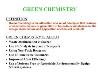 GREEN CHEMISTRY
DEFINITION
Green Chemistry is the utilisation of a set of principles that reduces
or eliminates the use or generation of hazardous substances in the
design, manufacture and application of chemical products .
GREEN CHEMISTRY IS ABOUT
• Waste Minimisation at Source
• Use of Catalysts in place of Reagents
• Using Non-Toxic Reagents
• Use of Renewable Resources
• Improved Atom Efficiency
• Use of Solvent Free or Recyclable Environmentally Benign
Solvent systems
 