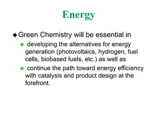 Energy
Green Chemistry will be essential in
 developing the alternatives for energy
generation (photovoltaics, hydrogen, fuel
cells, biobased fuels, etc.) as well as
 continue the path toward energy efficiency
with catalysis and product design at the
forefront.
 