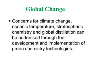 Global Change
 Concerns for climate change,
oceanic temperature, stratospheric
chemistry and global distillation can
be addressed through the
development and implementation of
green chemistry technologies.
 