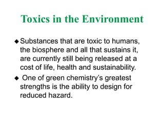Toxics in the Environment
Substances that are toxic to humans,
the biosphere and all that sustains it,
are currently still being released at a
cost of life, health and sustainability.
 One of green chemistry’s greatest
strengths is the ability to design for
reduced hazard.
 