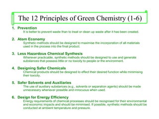 1. Prevention
It is better to prevent waste than to treat or clean up waste after it has been created.
2. Atom Economy
Synthetic methods should be designed to maximise the incorporation of all materials
used in the process into the final product.
3. Less Hazardous Chemical Synthesis
Wherever practicable, synthetic methods should be designed to use and generate
substances that possess little or no toxicity to people or the environment.
4. Designing Safer Chemicals
Chemical products should be designed to effect their desired function while minimising
their toxicity.
5. Safer Solvents and Auxiliaries
The use of auxiliary substances (e.g., solvents or separation agents) should be made
unnecessary whenever possible and innocuous when used.
6. Design for Energy Efficiency
Energy requirements of chemical processes should be recognised for their environmental
and economic impacts and should be minimised. If possible, synthetic methods should be
conducted at ambient temperature and pressure.
The 12 Principles of Green Chemistry (1-6)
 