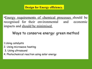 Design for Energy efficiency.
•Energy requirements of chemical processes should be
recognised for their environmental and economic
impacts and should be minimised.
Ways to conserve energy: green method
1.Using catalysts
2. Using microwave heating
3. Using ultrasound
4. Photochemical reaction using solar energy
 