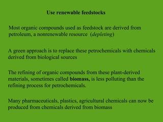 Use renewable feedstocks
Most organic compounds used as feedstock are derived from
petroleum, a nonrenewable resource (depleting)
A green approach is to replace these petrochemicals with chemicals
derived from biological sources
The refining of organic compounds from these plant-derived
materials, sometimes called biomass, is less polluting than the
refining process for petrochemicals.
Many pharmaceuticals, plastics, agricultural chemicals can now be
produced from chemicals derived from biomass
 