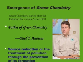 Emergence of Green Chemistry
 Father of Green Chemistry
----Paul T .Anastas
 Source reduction or the
treatment of pollution
through the prevention
of its formation
Green Chemistry started after the
Pollution Prevention Act of 1990
 