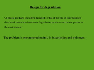 Design for degradation
Chemical products should be designed so that at the end of their function
they break down into innocuous degradation products and do not persist in
the environment.
The problem is encountered mainly in insecticides and polymers.
 
