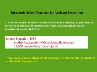 Inherently Safer Chemistry for Accident Prevention
• The manufacturing plants should be designed to eliminate the possibility of
accidents during operation.
• Substances and the form of a substance used in a chemical process should
be chosen to minimise the potential for chemical accidents, including
releases, explosions, and fires.
Bhopal Tragedy – 1984
methyl isocyanate (MIC) accidentally released
15,000 people died, many injured
 