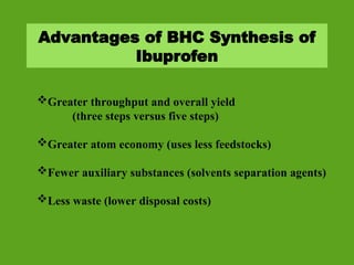 Advantages of BHC Synthesis of
Ibuprofen
Greater throughput and overall yield
(three steps versus five steps)
Greater atom economy (uses less feedstocks)
Fewer auxiliary substances (solvents separation agents)
Less waste (lower disposal costs)
 
