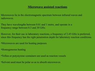 Microwave assisted reactions
Microwaves lie in the electromagnetic spectrum between infrared waves and
radiowaves.
They have wavelengths between 0.01 and 1 metre, and operate in a
frequency range between 0.3 and 30 GHz.
However, for their use in laboratory reactions, a frequency of 2.45 GHz is preferred,
since this frequency has the right penetration depth for laboratory reaction conditions.
•Microwaves are used for heating purposes
•Homogeneous heating
•Teflon or potystyrene containers are used as reaction vessels
•Solvent used must be polar so as to absorb microwaves
 