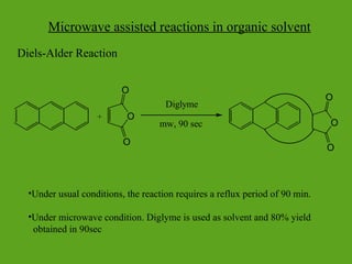 Microwave assisted reactions in organic solvent
Diels-Alder Reaction
•Under usual conditions, the reaction requires a reflux period of 90 min.
•Under microwave condition. Diglyme is used as solvent and 80% yield
obtained in 90sec
O
O
O
Diglyme
mw, 90 sec O
O
O
+
 