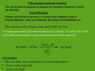 Esterification
Usually carried out in presence of catalyst like Sulphuric acid, p-
toluenesulphonic acid, tosyl chloride, dicyclohexylcarbodiimide etc.
The reaction takes longer time and yields are low.
A simple procedure for esterification of a variety of carboxilic acids
with different alcohols using ultrasound has been reported.
Advantages
• The reaction was carried out at room temperature
• Lesser time required
• Yield very high.
RCOOH + R1
OH RCOOR1
H2SO4, RT
Ultrasound assisted reaction
The ultrasound frequencies of interest for chemical reactions is about
20-100 KHz
 