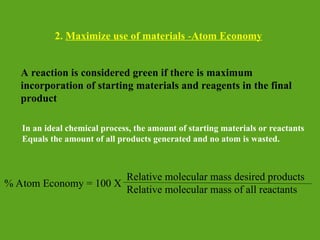 2. Maximize use of materials -Atom Economy
A reaction is considered green if there is maximum
incorporation of starting materials and reagents in the final
product
In an ideal chemical process, the amount of starting materials or reactants
Equals the amount of all products generated and no atom is wasted.
% Atom Economy = 100 X
Relative molecular mass desired products
Relative molecular mass of all reactants
 