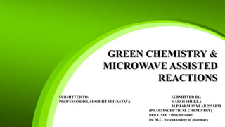 GREEN CHEMISTRY &
MICROWAVE ASSISTED
REACTIONS
SUBMITTED TO: SUBMITTED BY:
PROFESSOR DR. SHOBHIT SRIVASTAVA HARSH SHUKLA
M.PHARM 1st YEAR 2nd SEM
(PHARMACEUTICAL CHEMISTRY)
ROLL NO: 2203030576002
Dr. M.C. Saxena college of pharmacy
 