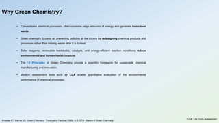 Why Green Chemistry?
• Conventional chemical processes often consume large amounts of energy and generate hazardous
waste.
• Green chemistry focuses on preventing pollution at the source by redesigning chemical products and
processes rather than treating waste after it is formed.
• Safer reagents, renewable feedstocks, catalysis, and energy-efficient reaction conditions reduce
environmental and human health impacts.
• The 12 Principles of Green Chemistry provide a scientific framework for sustainable chemical
manufacturing and innovation.
• Modern assessment tools such as LCA enable quantitative evaluation of the environmental
performance of chemical processes.
Anastas PT, Warner JC. Green Chemistry: Theory and Practice (1998); U.S. EPA - Basics of Green Chemistry.
*LCA : Life Cycle Assessment
 