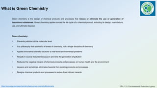 What is Green Chemistry
Green chemistry is the design of chemical products and processes that reduce or eliminate the use or generation of
hazardous substances. Green chemistry applies across the life cycle of a chemical product, including its design, manufacture,
use, and ultimate disposal.
Green chemistry:
• Prevents pollution at the molecular level
• Is a philosophy that applies to all areas of chemistry, not a single discipline of chemistry
• Applies innovative scientific solutions to real-world environmental problems
• Results in source reduction because it prevents the generation of pollution
• Reduces the negative impacts of chemical products and processes on human health and the environment
• Lessens and sometimes eliminates hazards from existing products and processes
• Designs chemical products and processes to reduce their intrinsic hazards
https://www.epa.gov/greenchemistry/basics-green-chemistry#bookmarks EPA: U.S. Environmental Protection Agency
 