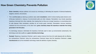 How Green Chemistry Prevents Pollution
• Green chemistry reduces pollution at its source by minimizing or eliminating the hazards of chemical feedstocks,
reagents, solvents, and products.
• This is not the same as cleaning up pollution (also called remediation), which involves treating waste streams (end-
of-the-pipe treatment) or cleanup of environmental spills and other releases. Remediation may include separating
hazardous chemicals from other materials, then treating them so they are no longer hazardous or concentrating them
for safe disposal. Most remediation activities do not involve green chemistry. Remediation removes hazardous
materials from the environment; on the other hand, green chemistry keeps the hazardous materials from being
generated in the first place.
• If a technology reduces or eliminates the hazardous chemicals used to clean up environmental contaminants, this
technology would also qualify as a green chemistry technology.
• Example: Replacing a hazardous Chemical used to capture mercury from the air for safe disposal with an effective,
but nonhazardous Chemical. Using the nonhazardous Chemical means that the hazardous Chemical is never
manufactured and so the remediation technology meets the definition of green chemistry.
https://www.epa.gov/greenchemistry/basics-green-chemistry#bookmarks
4
 